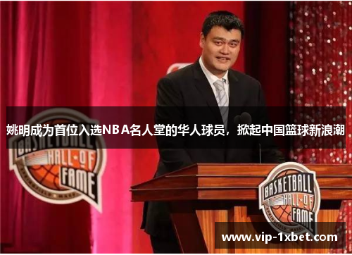 姚明成为首位入选NBA名人堂的华人球员，掀起中国篮球新浪潮