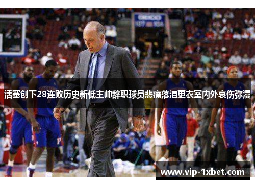 活塞创下28连败历史新低主帅辞职球员悲痛落泪更衣室内外哀伤弥漫
